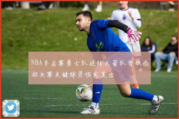 NBA季后赛勇士队逆转火箭队晋级西部决赛关键球员伤愈复出
