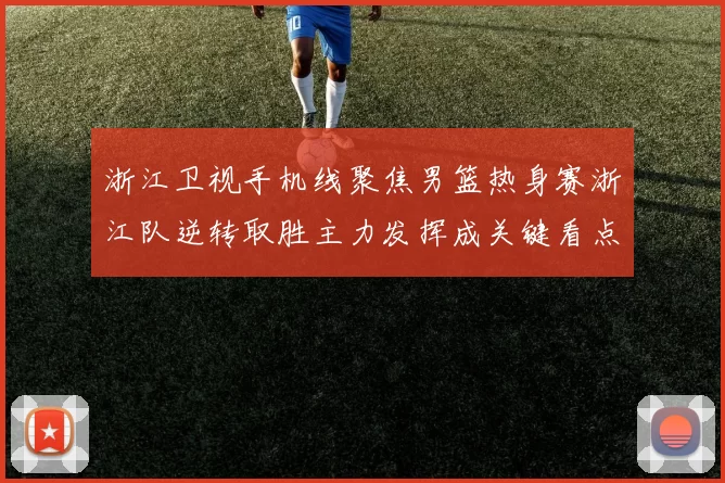 浙江卫视手机线聚焦男篮热身赛浙江队逆转取胜主力发挥成关键看点