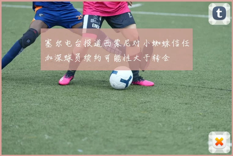 塞尔电台报道西蒙尼对小蜘蛛信任加深球员续约可能性大于转会