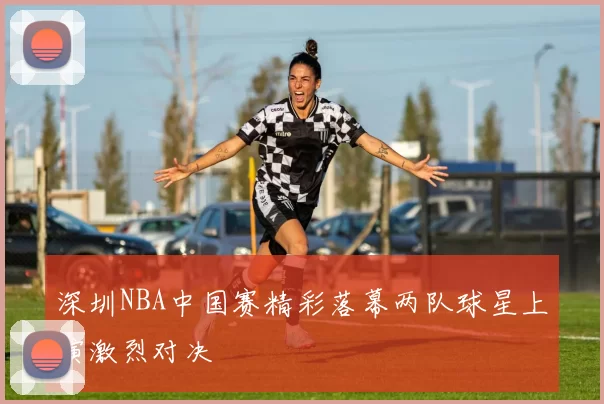 深圳NBA中国赛精彩落幕两队球星上演激烈对决