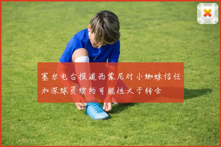塞尔电台报道西蒙尼对小蜘蛛信任加深球员续约可能性大于转会
