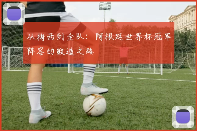 从梅西到全队:阿根廷世界杯冠军阵容的锻造之路