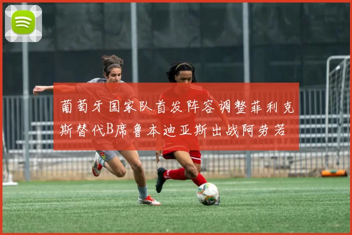 葡萄牙国家队首发阵容调整菲利克斯替代B席鲁本迪亚斯出战阿劳若