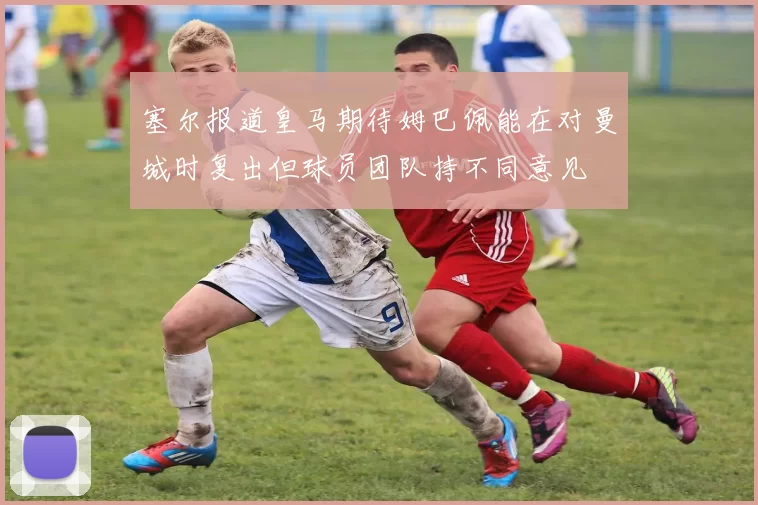 塞尔报道皇马期待姆巴佩能在对曼城时复出但球员团队持不同意见
