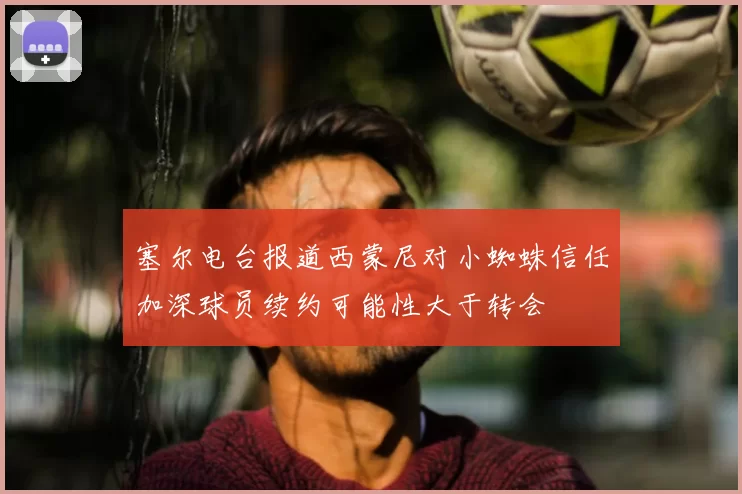 塞尔电台报道西蒙尼对小蜘蛛信任加深球员续约可能性大于转会