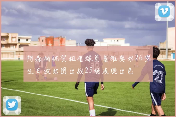 阿森纳祝贺租借球员基维奥尔26岁生日波尔图出战25场表现出色