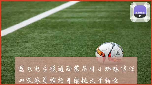 塞尔电台报道西蒙尼对小蜘蛛信任加深球员续约可能性大于转会