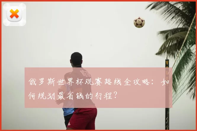 俄罗斯世界杯观赛路线全攻略：如何规划最省钱的行程？