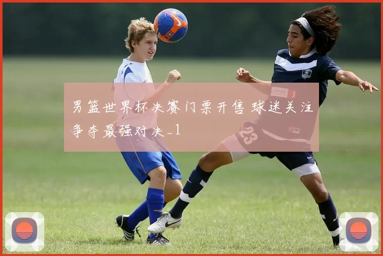 男篮世界杯决赛门票开售 球迷关注争夺最强对决_1