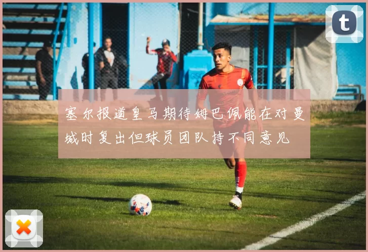 塞尔报道皇马期待姆巴佩能在对曼城时复出但球员团队持不同意见