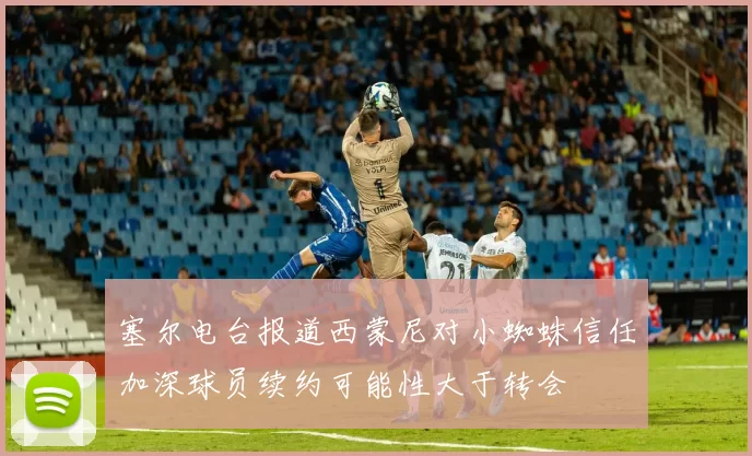 塞尔电台报道西蒙尼对小蜘蛛信任加深球员续约可能性大于转会