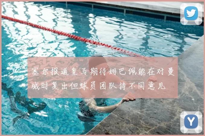 塞尔报道皇马期待姆巴佩能在对曼城时复出但球员团队持不同意见