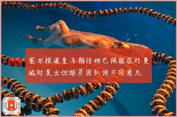 塞尔报道皇马期待姆巴佩能在对曼城时复出但球员团队持不同意见