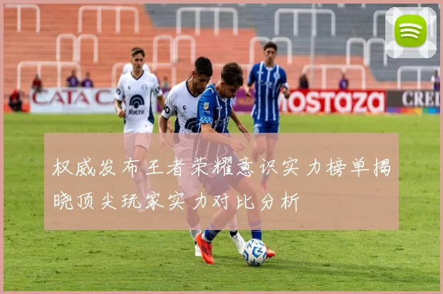 权威发布王者荣耀意识实力榜单揭晓顶尖玩家实力对比分析