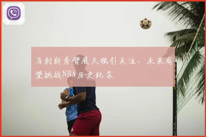 马刺新秀臂展天赋引关注，未来有望挑战NBA历史纪录
