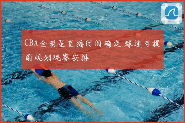 CBA全明星直播时间确定 球迷可提前规划观赛安排