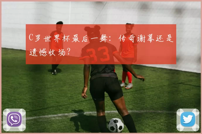 C罗世界杯最后一舞:传奇谢幕还是遗憾收场?