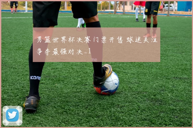 男篮世界杯决赛门票开售 球迷关注争夺最强对决_1