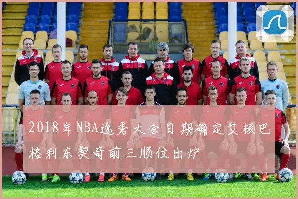 2018年NBA选秀大会日期确定艾顿巴格利东契奇前三顺位出炉