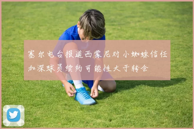 塞尔电台报道西蒙尼对小蜘蛛信任加深球员续约可能性大于转会