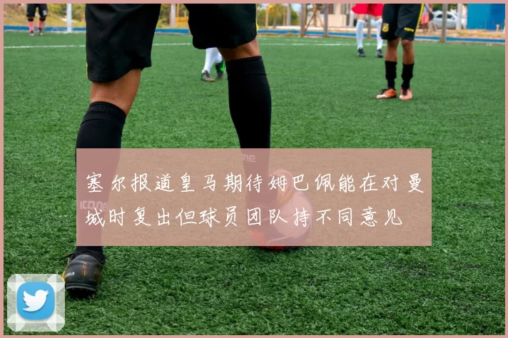塞尔报道皇马期待姆巴佩能在对曼城时复出但球员团队持不同意见