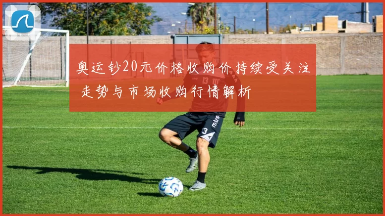 奥运钞20元价格收购价持续受关注 走势与市场收购行情解析