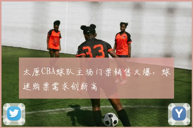 太原CBA球队主场门票销售火爆，球迷购票需求创新高