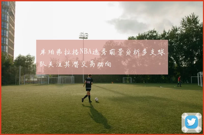 库珀弗拉格NBA选秀前景分析多支球队关注其潜交易动向