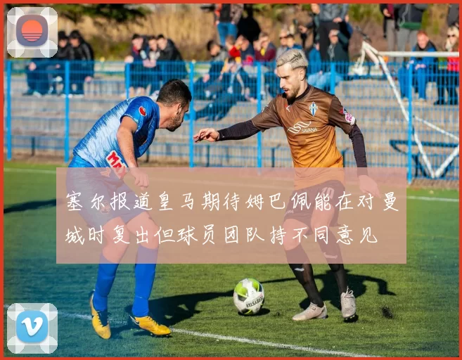 塞尔报道皇马期待姆巴佩能在对曼城时复出但球员团队持不同意见