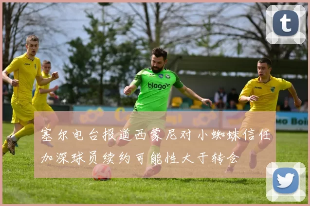 塞尔电台报道西蒙尼对小蜘蛛信任加深球员续约可能性大于转会