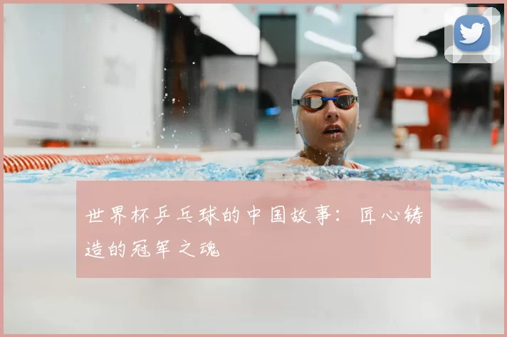 世界杯乒乓球的中国故事:匠心铸造的冠军之魂