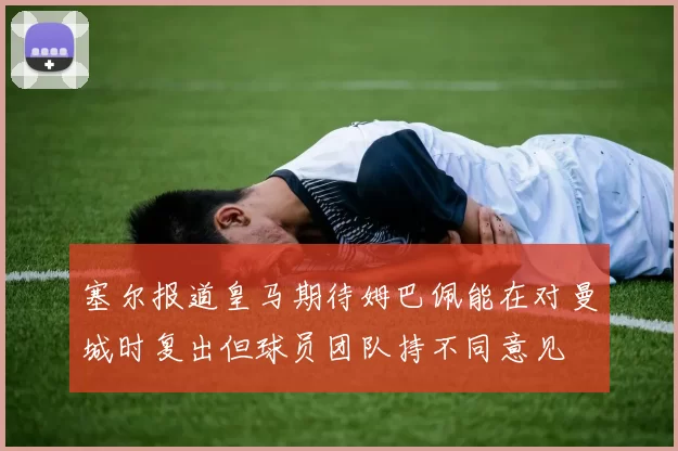 塞尔报道皇马期待姆巴佩能在对曼城时复出但球员团队持不同意见