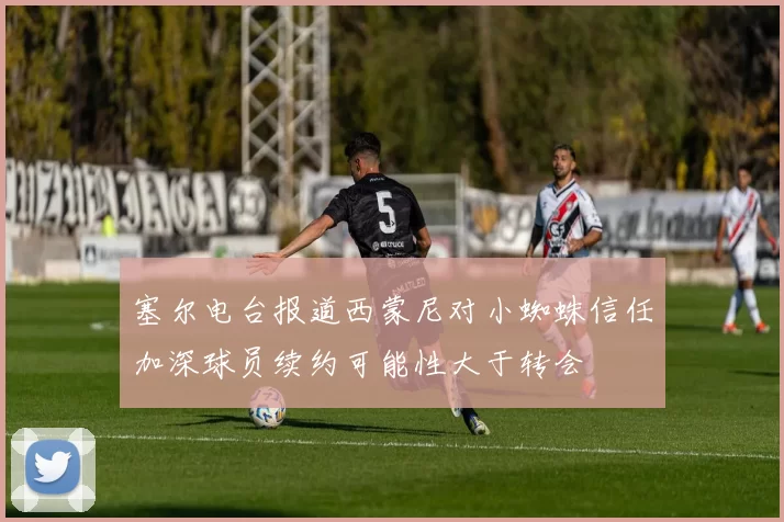 塞尔电台报道西蒙尼对小蜘蛛信任加深球员续约可能性大于转会
