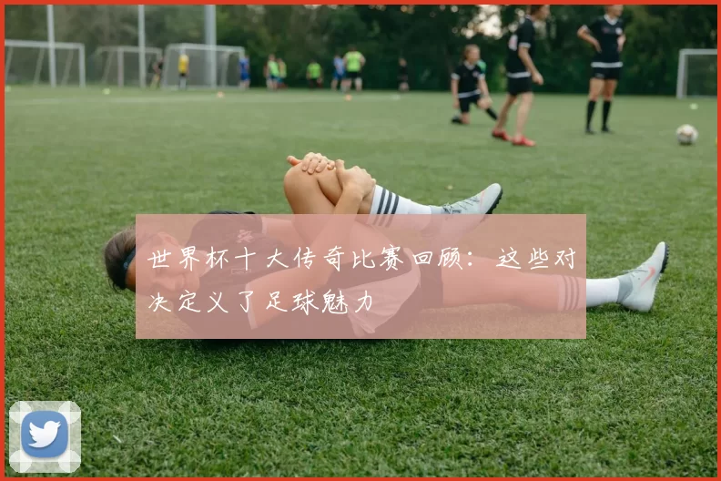 世界杯十大传奇比赛回顾:这些对决定义了足球魅力