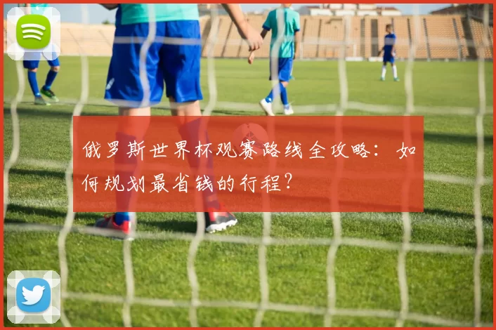 俄罗斯世界杯观赛路线全攻略：如何规划最省钱的行程？