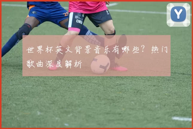 世界杯英文背景音乐有哪些？热门歌曲深度解析