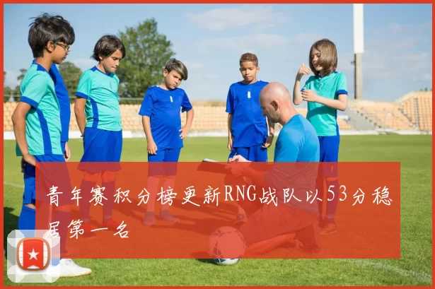青年赛积分榜更新RNG战队以53分稳居第一名