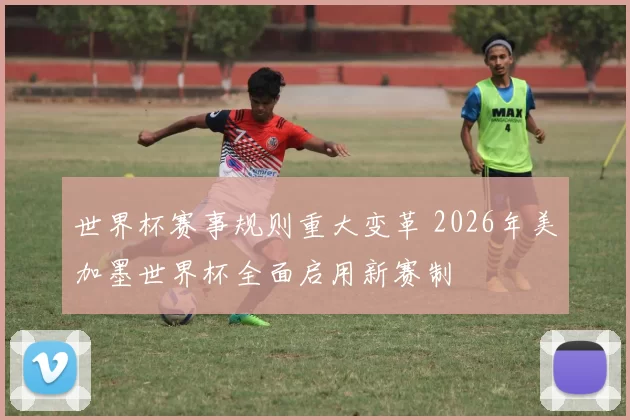 世界杯赛事规则重大变革 2026年美加墨世界杯全面启用新赛制