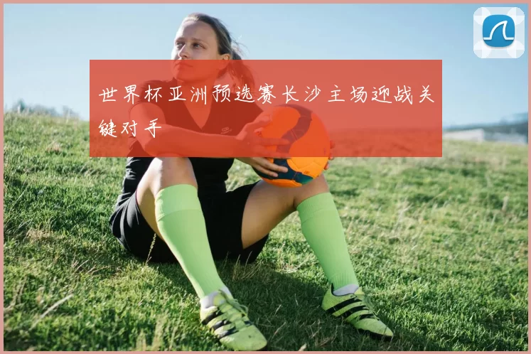 世界杯亚洲预选赛长沙主场迎战关键对手