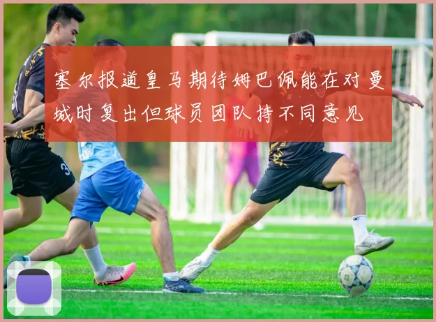 塞尔报道皇马期待姆巴佩能在对曼城时复出但球员团队持不同意见