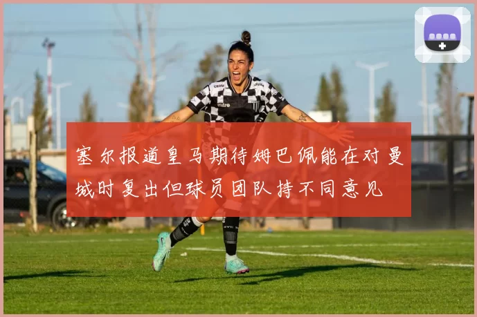 塞尔报道皇马期待姆巴佩能在对曼城时复出但球员团队持不同意见