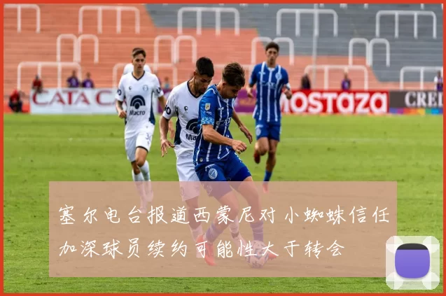塞尔电台报道西蒙尼对小蜘蛛信任加深球员续约可能性大于转会