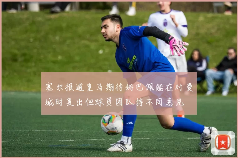 塞尔报道皇马期待姆巴佩能在对曼城时复出但球员团队持不同意见