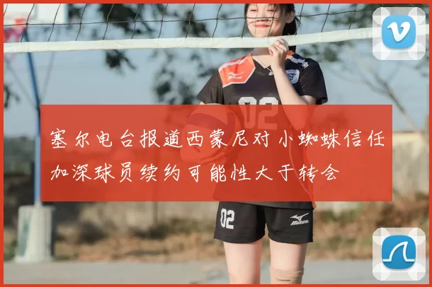 塞尔电台报道西蒙尼对小蜘蛛信任加深球员续约可能性大于转会