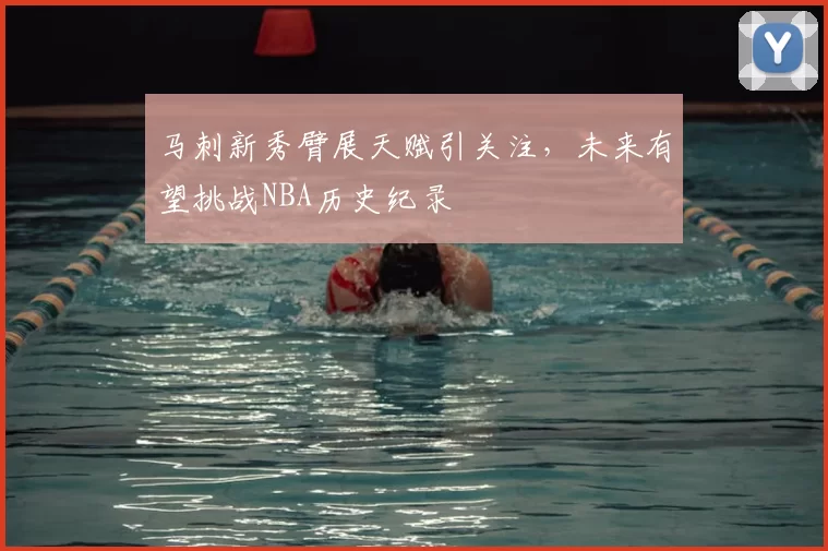马刺新秀臂展天赋引关注，未来有望挑战NBA历史纪录