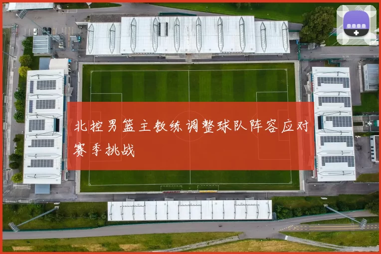 北控男篮主教练调整球队阵容应对赛季挑战