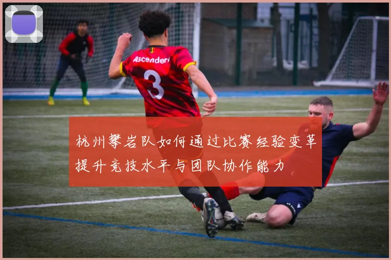 杭州攀岩队如何通过比赛经验变革提升竞技水平与团队协作能力
