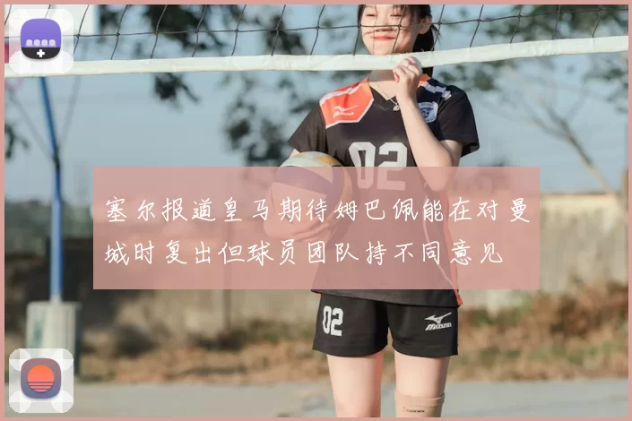 塞尔报道皇马期待姆巴佩能在对曼城时复出但球员团队持不同意见