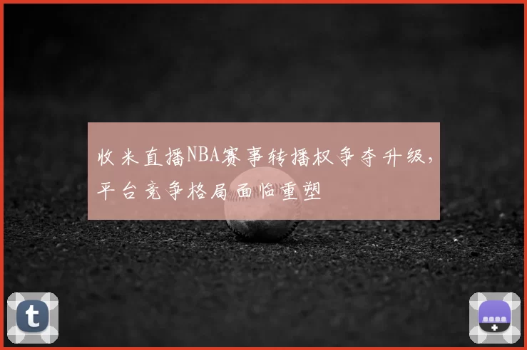 收米直播NBA赛事转播权争夺升级，平台竞争格局面临重塑