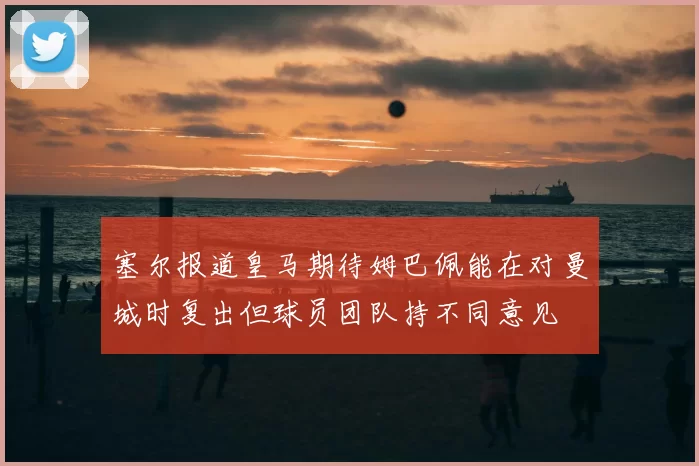 塞尔报道皇马期待姆巴佩能在对曼城时复出但球员团队持不同意见